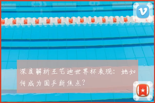 深度解析王艺迪世界杯表现：她如何成为国乒新焦点？
