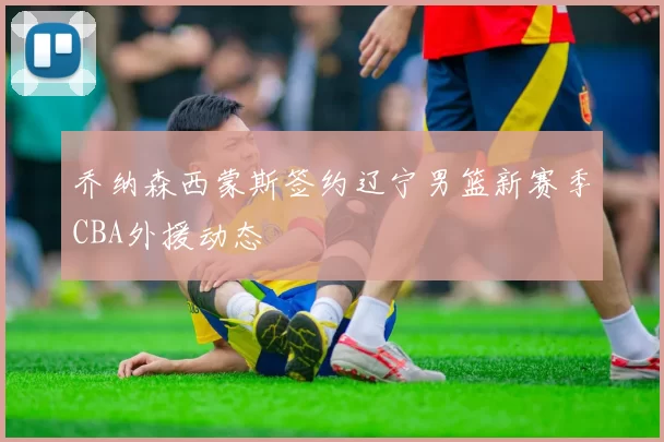 乔纳森西蒙斯签约辽宁男篮新赛季CBA外援动态