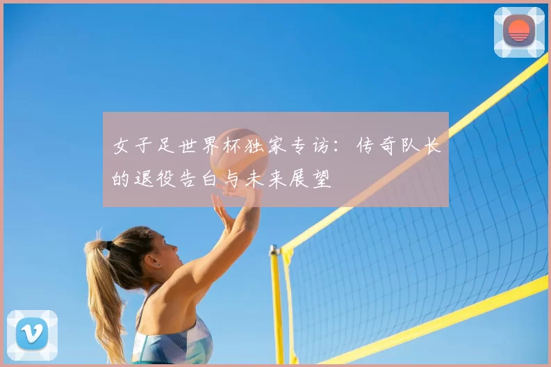 女子足世界杯独家专访:传奇队长的退役告白与未来展望