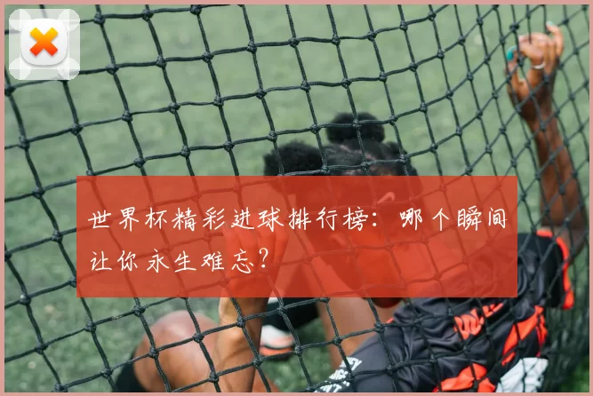 世界杯精彩进球排行榜：哪个瞬间让你永生难忘？