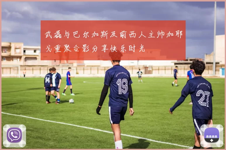 武磊与巴尔加斯及前西人主帅加耶戈重聚合影分享快乐时光