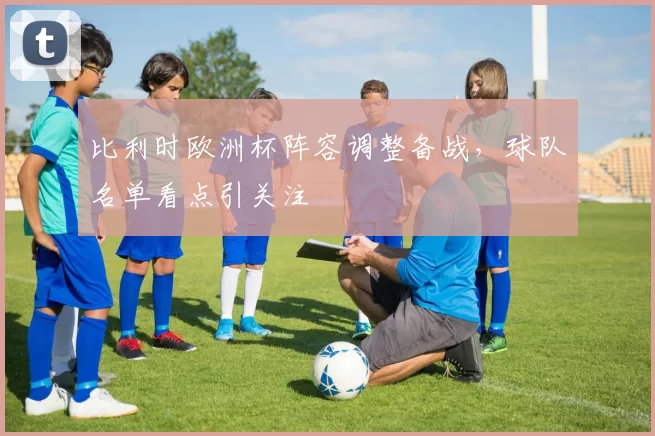 比利时欧洲杯阵容调整备战，球队名单看点引关注