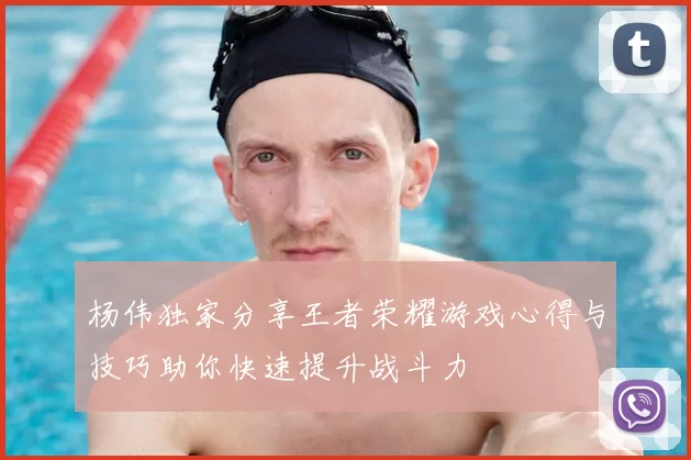 杨伟独家分享王者荣耀游戏心得与技巧助你快速提升战斗力