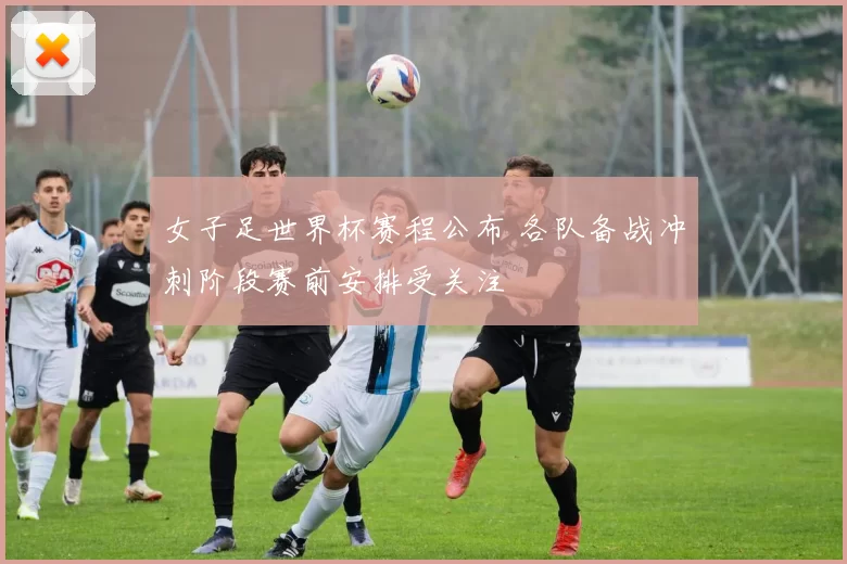女子足世界杯赛程公布 各队备战冲刺阶段赛前安排受关注