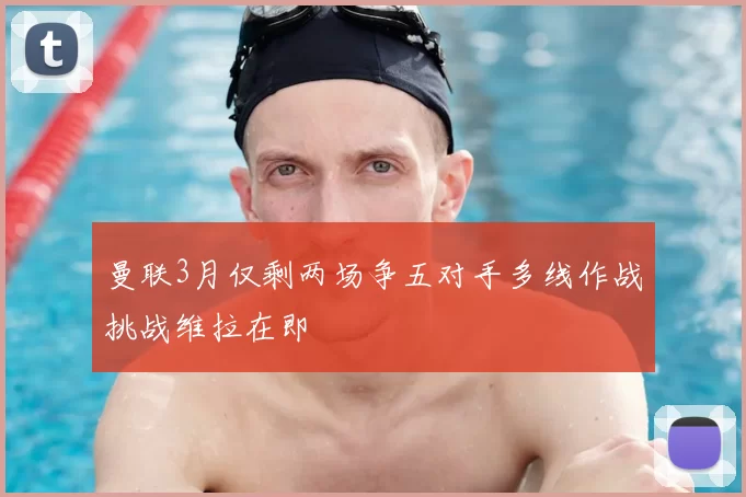 曼联3月仅剩两场争五对手多线作战挑战维拉在即