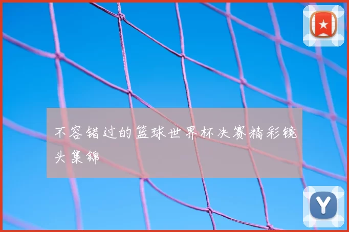 不容错过的篮球世界杯决赛精彩镜头集锦