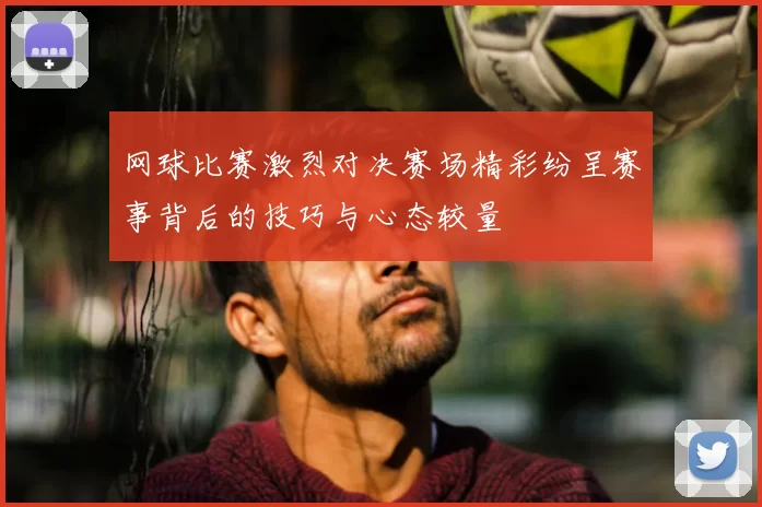 网球比赛激烈对决赛场精彩纷呈赛事背后的技巧与心态较量