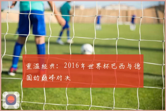 重温经典：2016年世界杯巴西与德国的巅峰对决