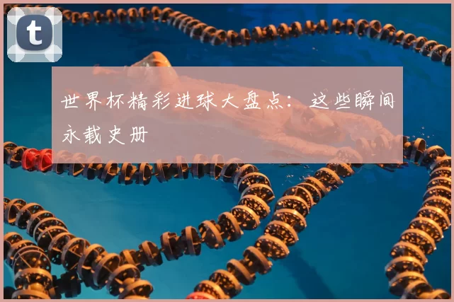 世界杯精彩进球大盘点:这些瞬间永载史册