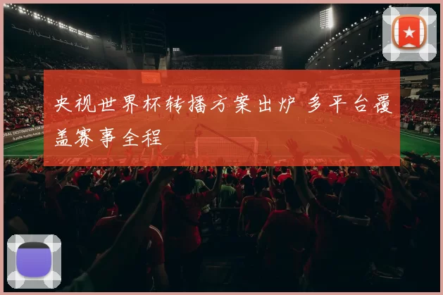 央视世界杯转播方案出炉 多平台覆盖赛事全程