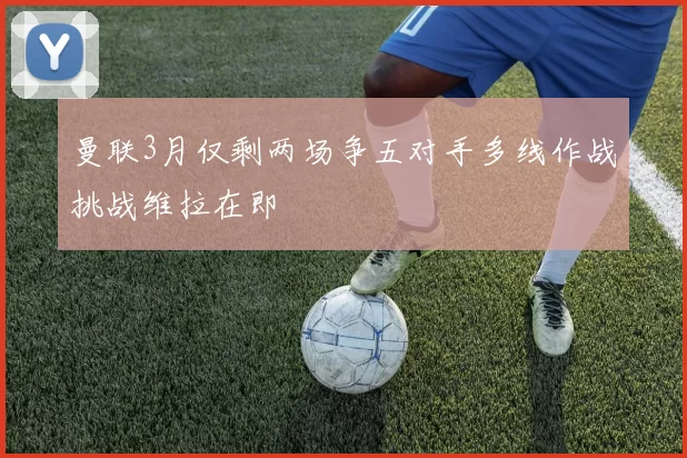 曼联3月仅剩两场争五对手多线作战挑战维拉在即