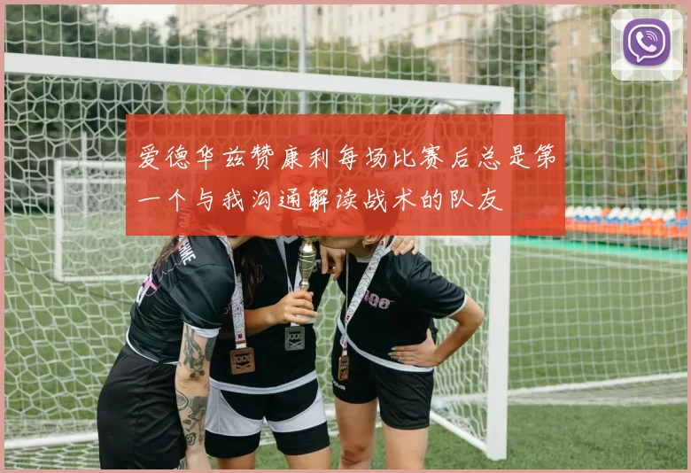 爱德华兹赞康利每场比赛后总是第一个与我沟通解读战术的队友