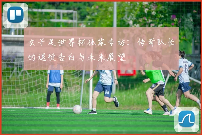 女子足世界杯独家专访：传奇队长的退役告白与未来展望
