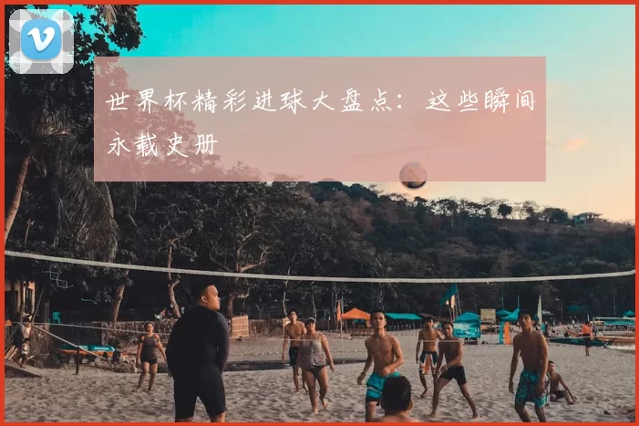 世界杯精彩进球大盘点：这些瞬间永载史册