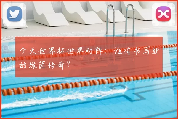 今天世界杯世界对阵：谁将书写新的绿茵传奇？