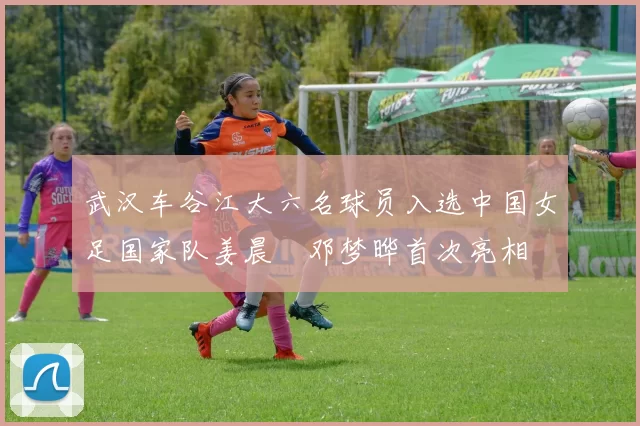 武汉车谷江大六名球员入选中国女足国家队姜晨璟邓梦晔首次亮相