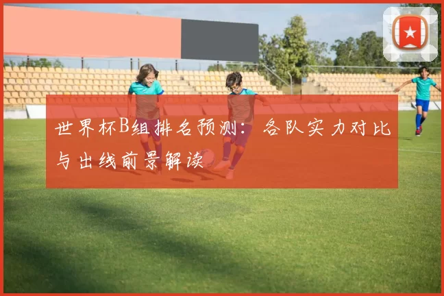 世界杯B组排名预测：各队实力对比与出线前景解读