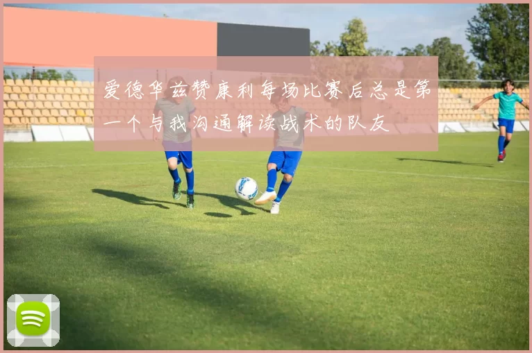 爱德华兹赞康利每场比赛后总是第一个与我沟通解读战术的队友
