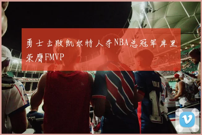 勇士击败凯尔特人夺NBA总冠军库里荣膺FMVP