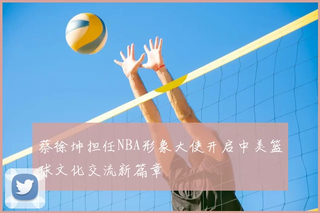 蔡徐坤担任NBA形象大使开启中美篮球文化交流新篇章