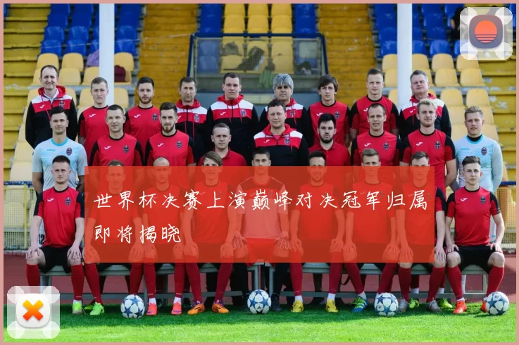 世界杯决赛上演巅峰对决冠军归属即将揭晓