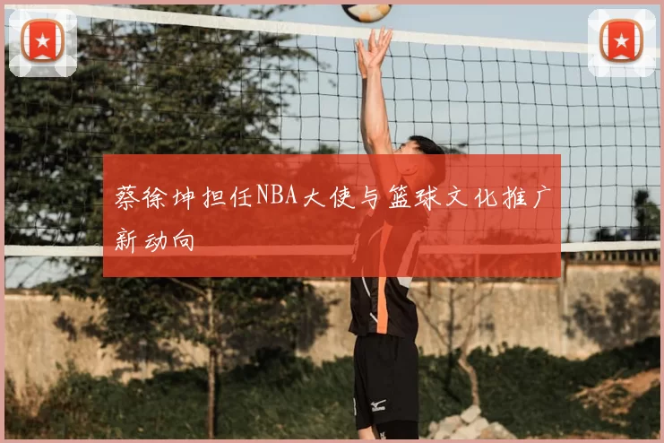 蔡徐坤担任NBA大使与篮球文化推广新动向