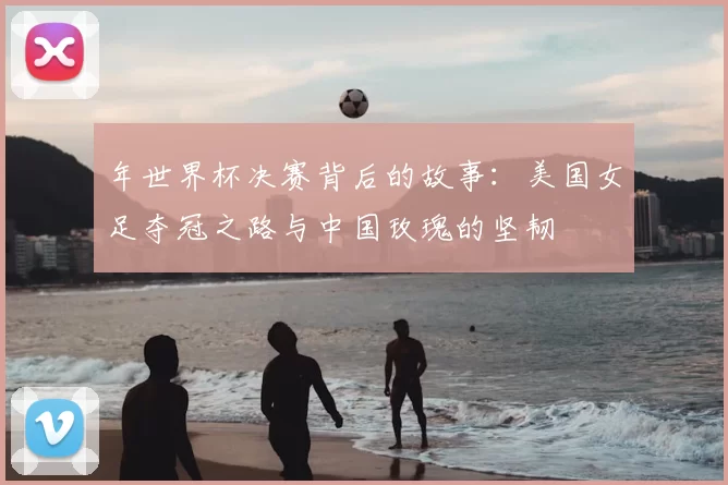 年世界杯决赛背后的故事：美国女足夺冠之路与中国玫瑰的坚韧