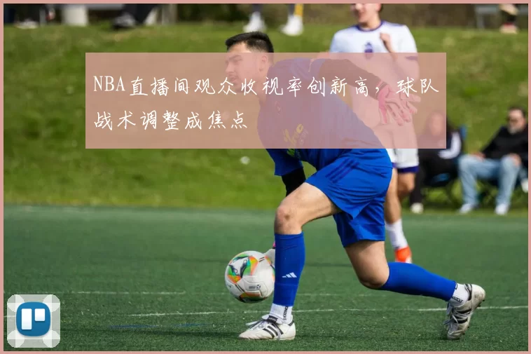 NBA直播间观众收视率创新高，球队战术调整成焦点