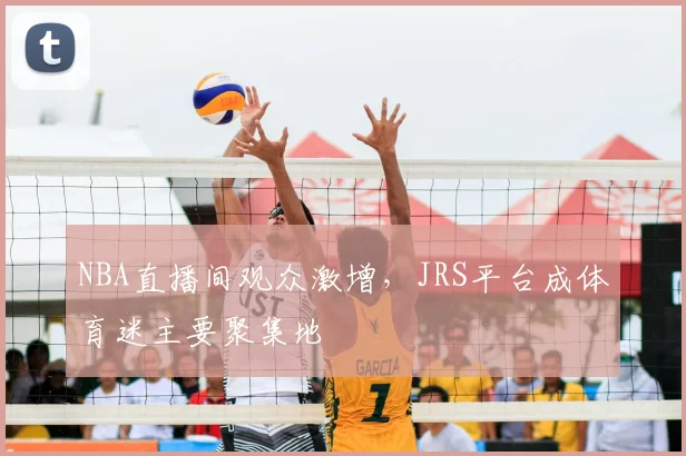 NBA直播间观众激增，JRS平台成体育迷主要聚集地