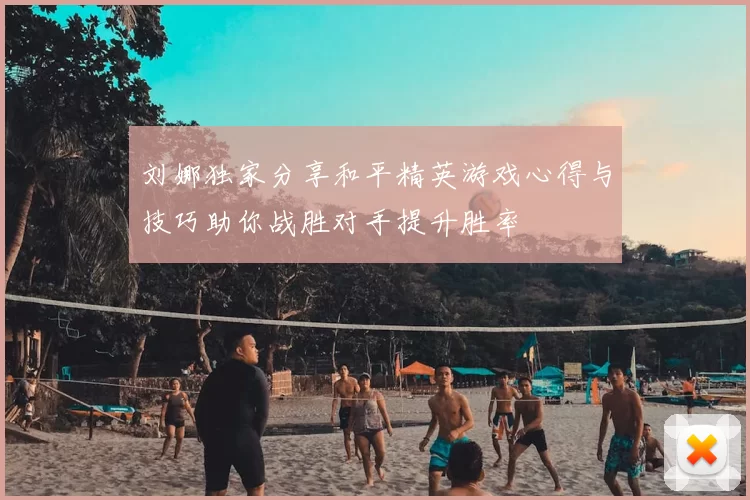 刘娜独家分享和平精英游戏心得与技巧助你战胜对手提升胜率