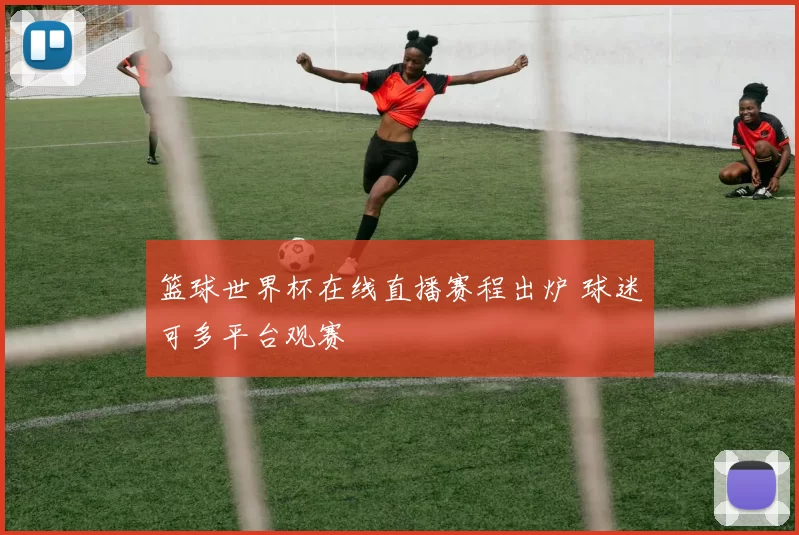 篮球世界杯在线直播赛程出炉 球迷可多平台观赛
