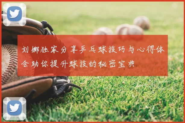 刘娜独家分享乒乓球技巧与心得体会助你提升球技的秘密宝典