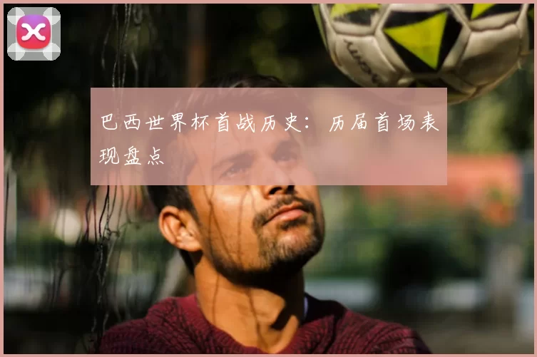 巴西世界杯首战历史：历届首场表现盘点