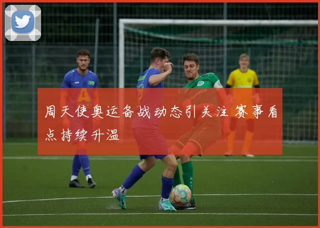周天使奥运备战动态引关注 赛事看点持续升温