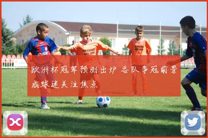 欧洲杯冠军预测出炉 各队争冠前景成球迷关注焦点