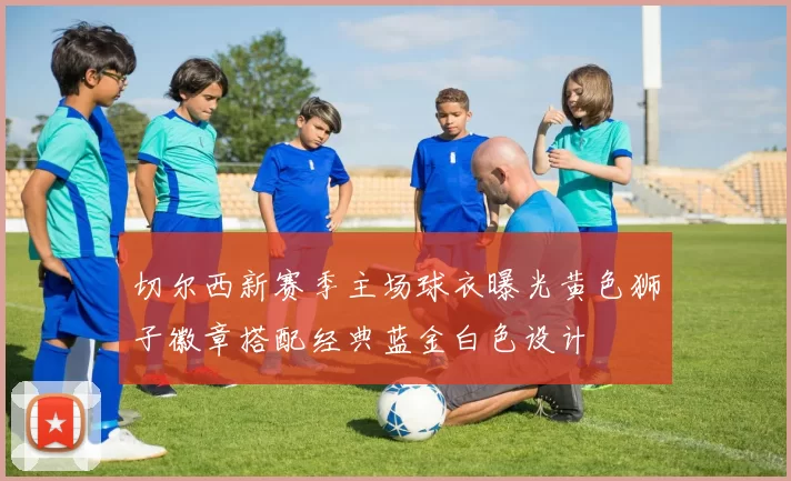 切尔西新赛季主场球衣曝光黄色狮子徽章搭配经典蓝金白色设计
