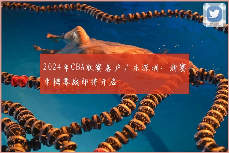 2024年CBA联赛落户广东深圳，新赛季揭幕战即将开启