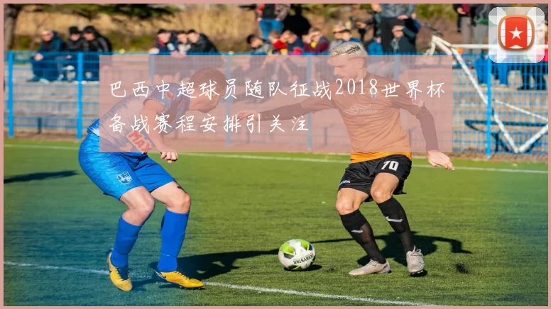 巴西中超球员随队征战2018世界杯备战赛程安排引关注