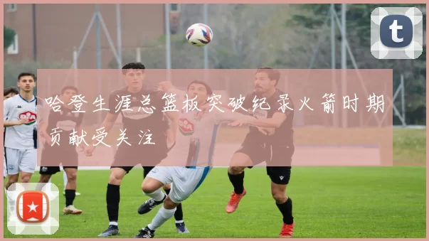 哈登生涯总篮板突破纪录火箭时期贡献受关注