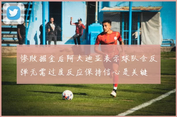 惨败掘金后阿夫迪亚表示球队会反弹无需过度反应保持信心是关键
