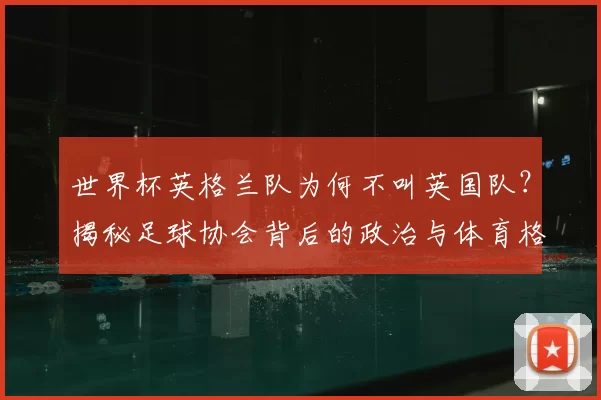 世界杯英格兰队为何不叫英国队？揭秘足球协会背后的政治与体育格局